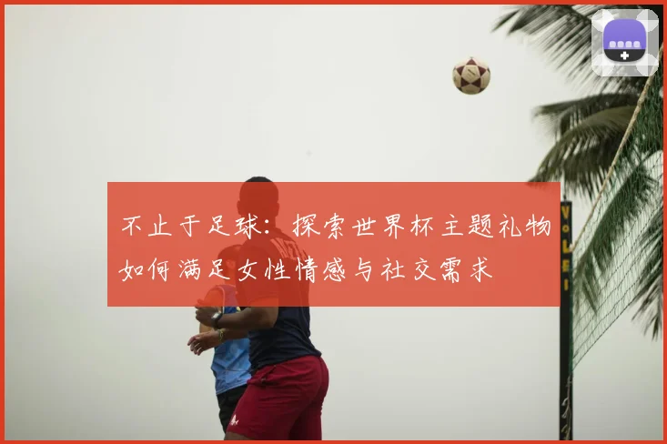 不止于足球:探索世界杯主题礼物如何满足女性情感与社交需求