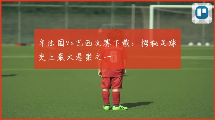 年法国vs巴西决赛下载，揭秘足球史上最大悬案之一
