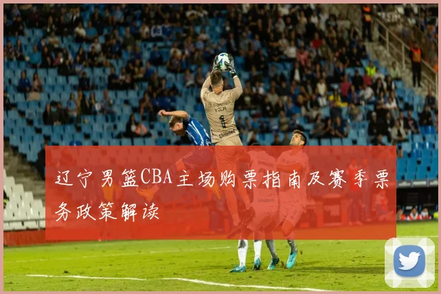 辽宁男篮CBA主场购票指南及赛季票务政策解读