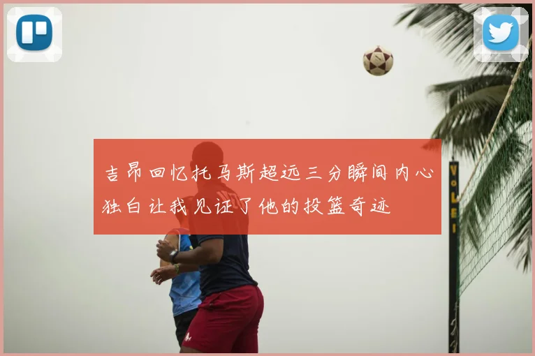 吉昂回忆托马斯超远三分瞬间内心独白让我见证了他的投篮奇迹