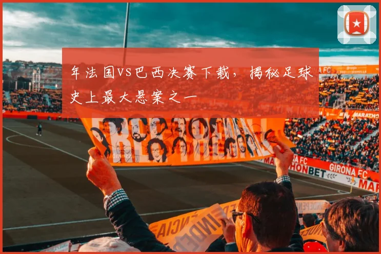 年法国vs巴西决赛下载，揭秘足球史上最大悬案之一