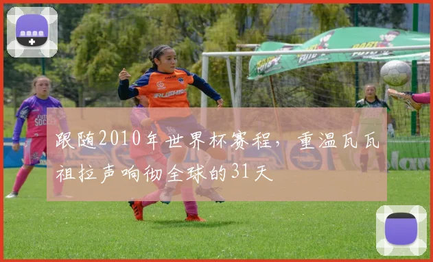 跟随2010年世界杯赛程，重温瓦瓦祖拉声响彻全球的31天