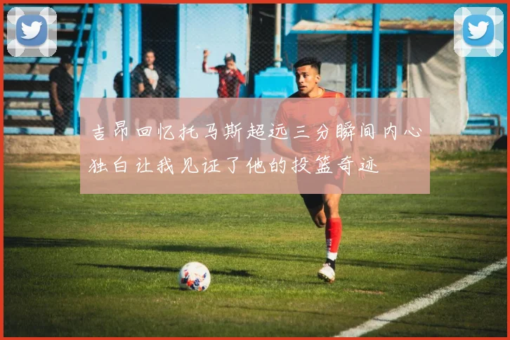 吉昂回忆托马斯超远三分瞬间内心独白让我见证了他的投篮奇迹