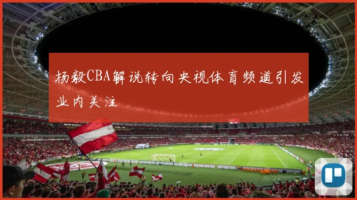 杨毅CBA解说转向央视体育频道引发业内关注