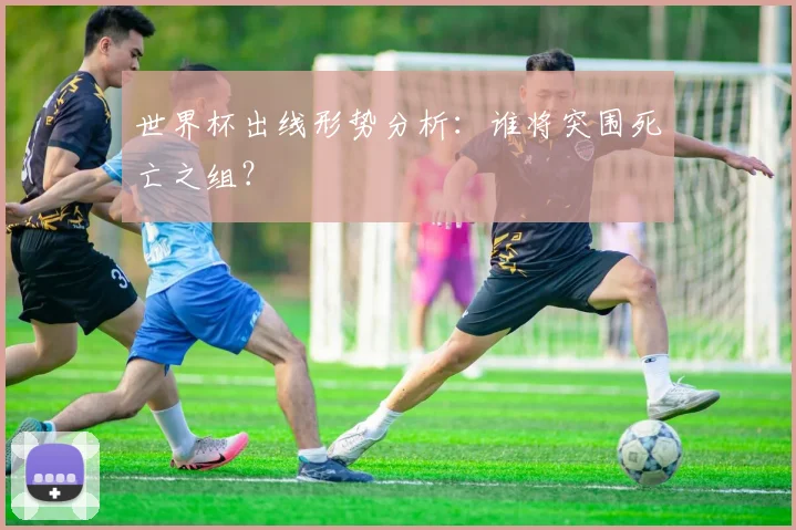 世界杯出线形势分析:谁将突围死亡之组?