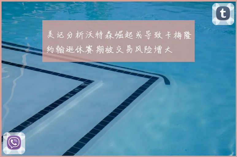美记分析沃特森崛起或导致卡梅隆约翰逊休赛期被交易风险增大