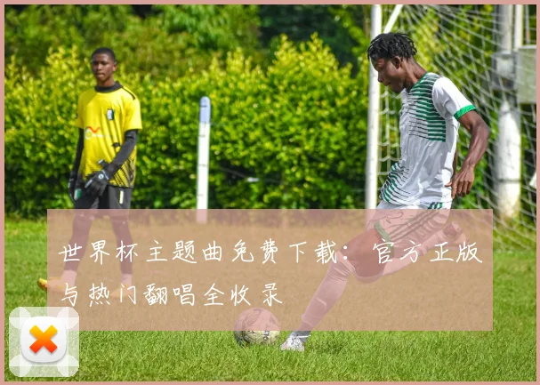 世界杯主题曲免费下载:官方正版与热门翻唱全收录