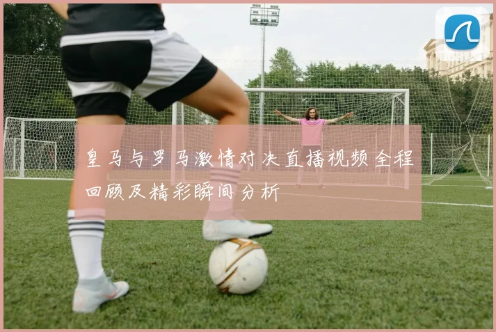 皇马与罗马激情对决直播视频全程回顾及精彩瞬间分析
