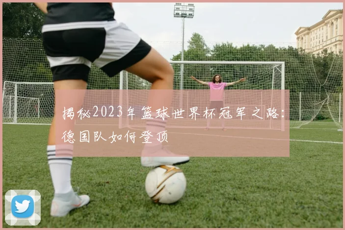 揭秘2023年篮球世界杯冠军之路：德国队如何登顶