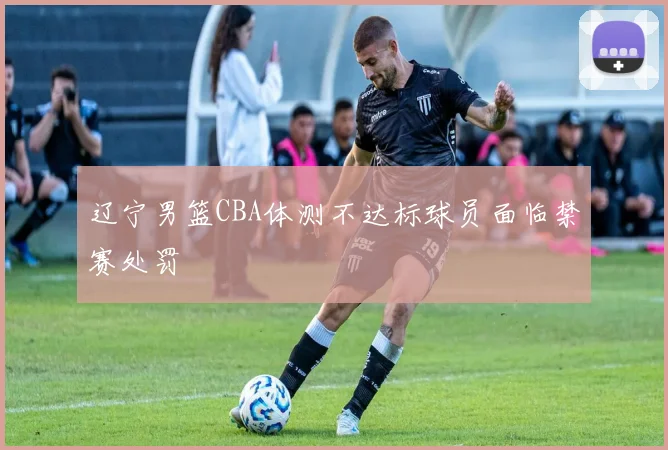 辽宁男篮CBA体测不达标球员面临禁赛处罚