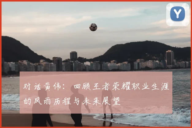 对话黄伟:回顾王者荣耀职业生涯的风雨历程与未来展望