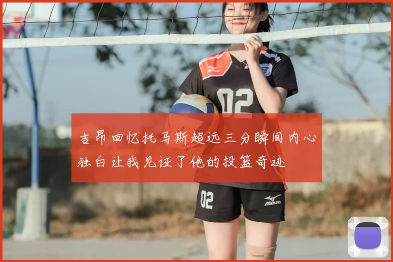吉昂回忆托马斯超远三分瞬间内心独白让我见证了他的投篮奇迹