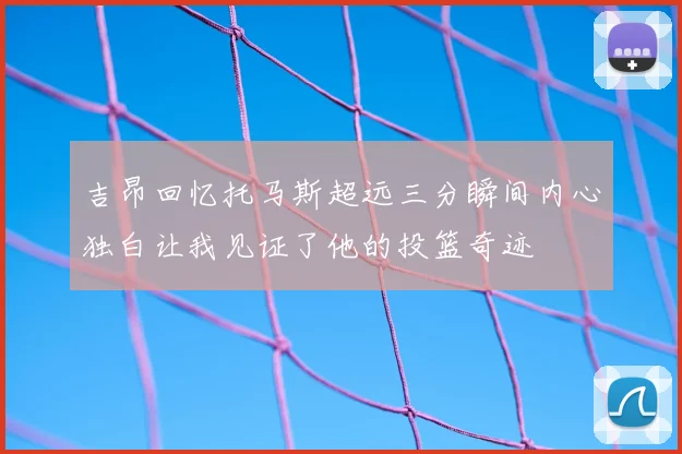 吉昂回忆托马斯超远三分瞬间内心独白让我见证了他的投篮奇迹
