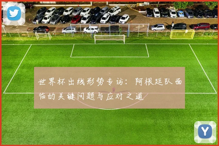 世界杯出线形势专访：阿根廷队面临的关键问题与应对之道