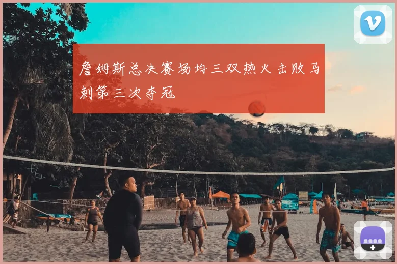 詹姆斯总决赛场均三双热火击败马刺第三次夺冠
