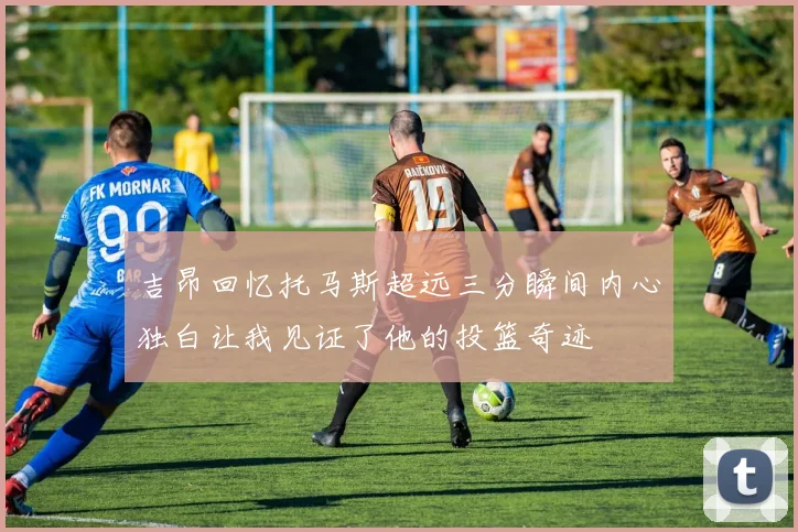 吉昂回忆托马斯超远三分瞬间内心独白让我见证了他的投篮奇迹