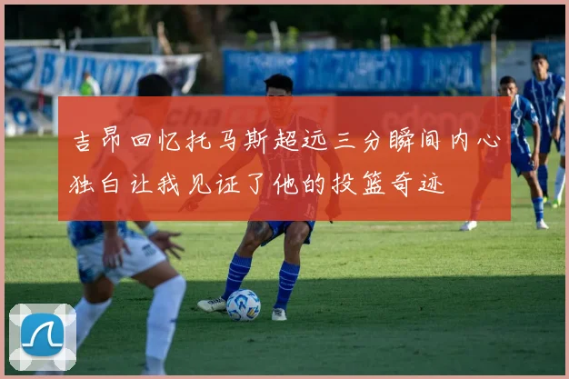 吉昂回忆托马斯超远三分瞬间内心独白让我见证了他的投篮奇迹