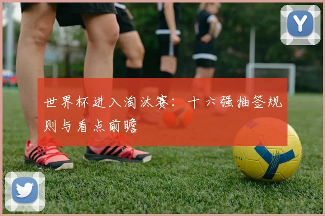 世界杯进入淘汰赛:十六强抽签规则与看点前瞻