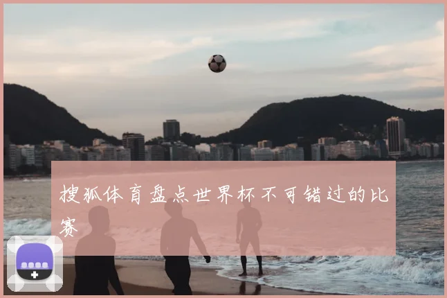 搜狐体育盘点世界杯不可错过的比赛