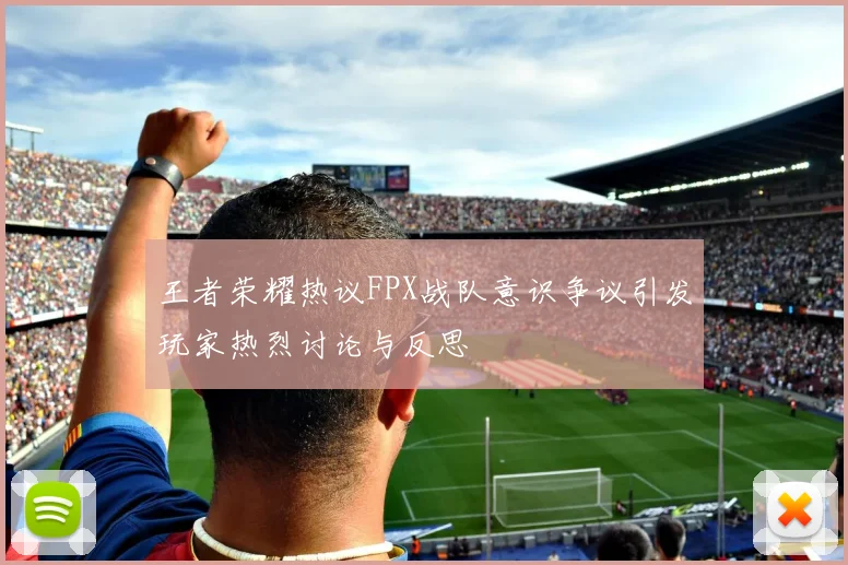王者荣耀热议FPX战队意识争议引发玩家热烈讨论与反思