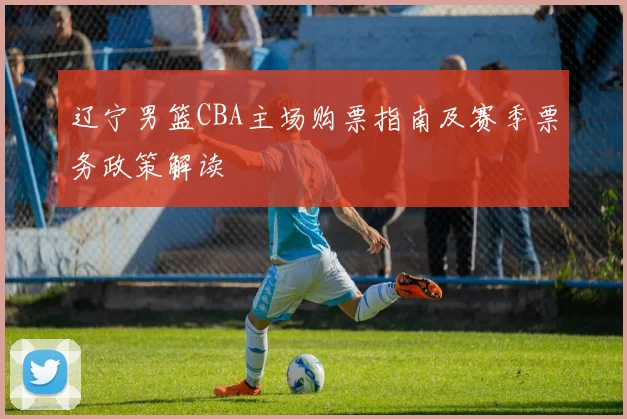 辽宁男篮CBA主场购票指南及赛季票务政策解读