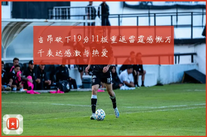 吉昂砍下19分11板重返雷霆感慨万千表达感激与热爱