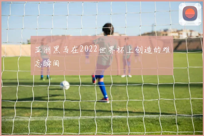 亚洲黑马在2022世界杯上创造的难忘瞬间