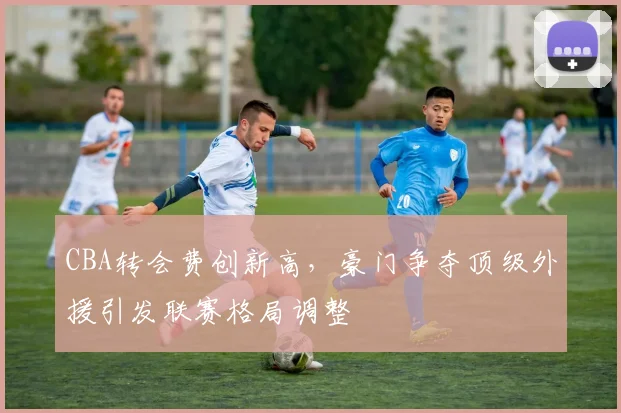 CBA转会费创新高,豪门争夺顶级外援引发联赛格局调整