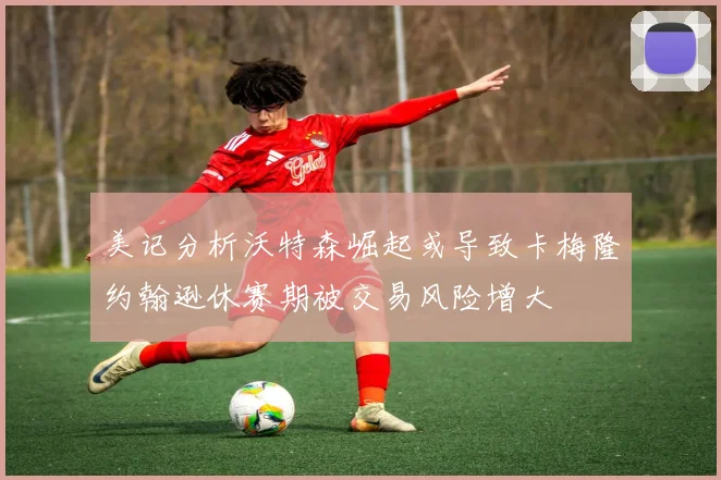 美记分析沃特森崛起或导致卡梅隆约翰逊休赛期被交易风险增大