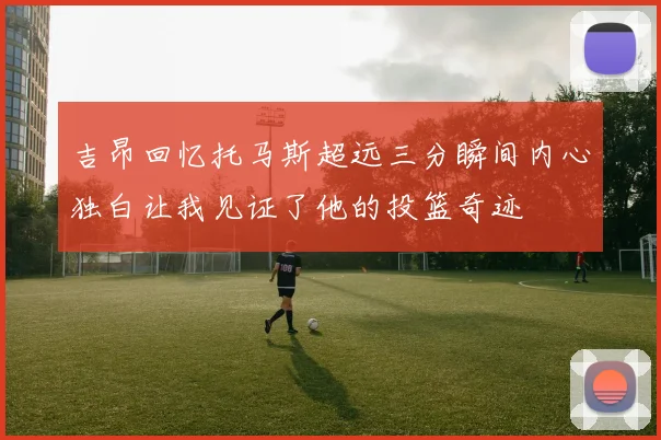 吉昂回忆托马斯超远三分瞬间内心独白让我见证了他的投篮奇迹