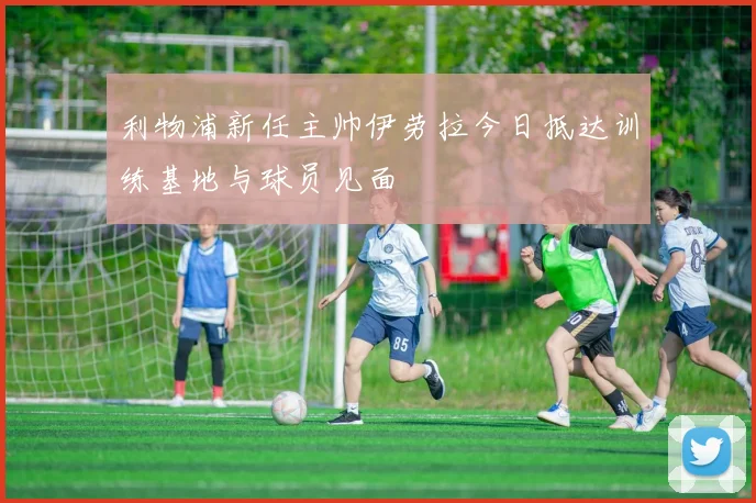 利物浦新任主帅伊劳拉今日抵达训练基地与球员见面