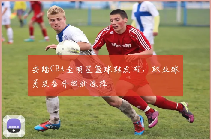 安踏CBA全明星篮球鞋发布,职业球员装备升级新选择