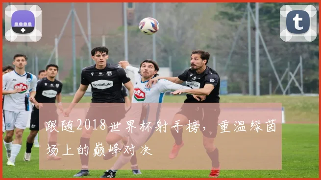 跟随2018世界杯射手榜，重温绿茵场上的巅峰对决