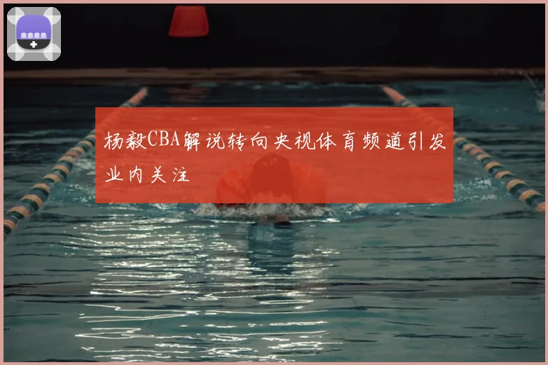 杨毅CBA解说转向央视体育频道引发业内关注