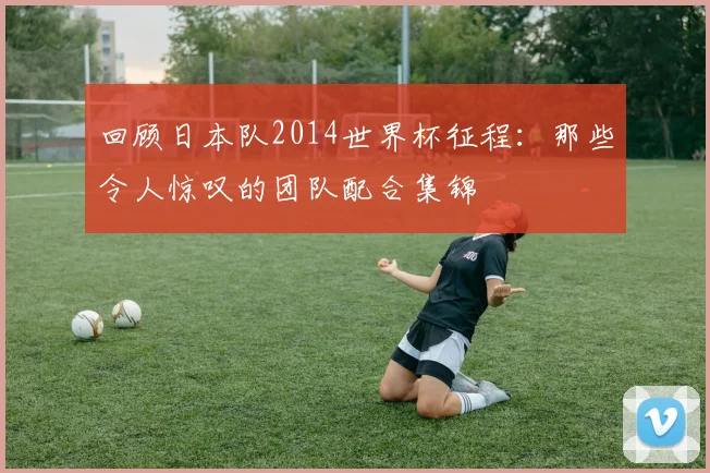 回顾日本队2014世界杯征程:那些令人惊叹的团队配合集锦
