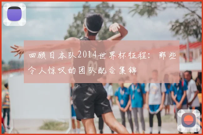 回顾日本队2014世界杯征程：那些令人惊叹的团队配合集锦