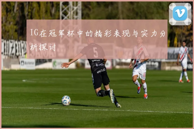 IG在冠军杯中的精彩表现与实力分析探讨