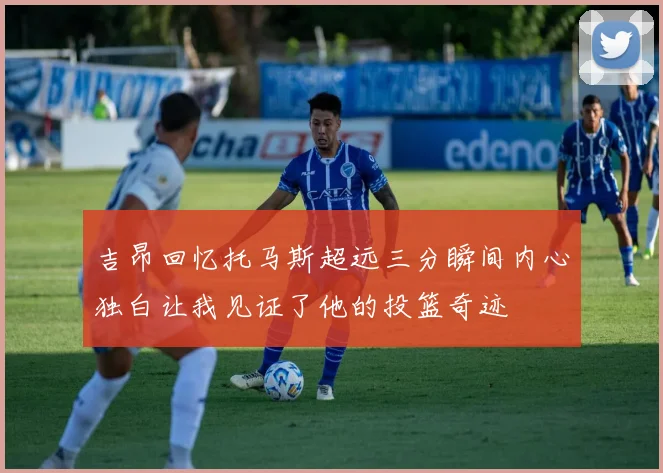 吉昂回忆托马斯超远三分瞬间内心独白让我见证了他的投篮奇迹