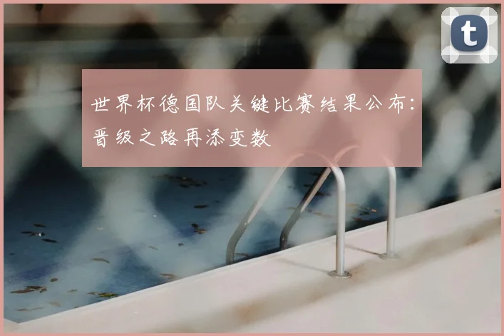 世界杯德国队关键比赛结果公布:晋级之路再添变数