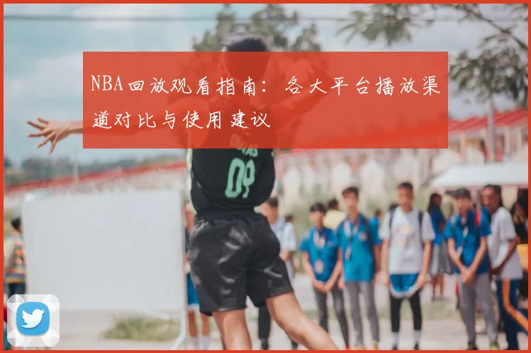 NBA回放观看指南：各大平台播放渠道对比与使用建议