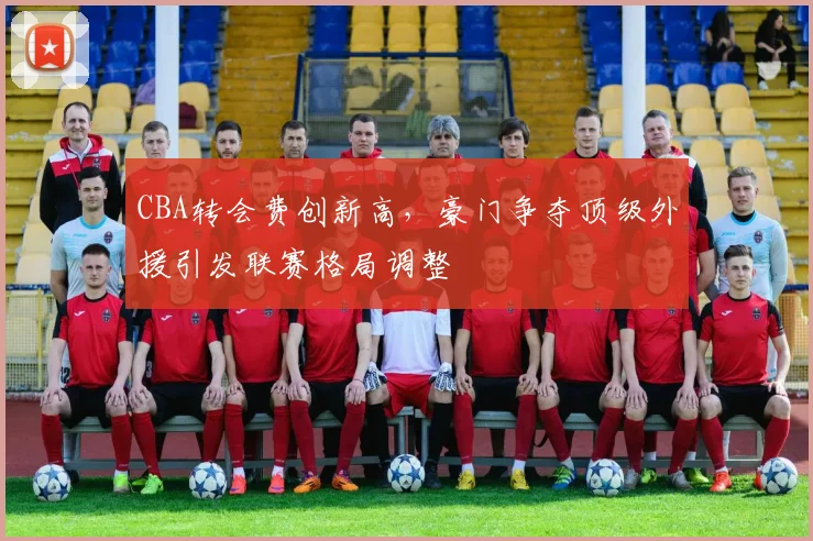 CBA转会费创新高,豪门争夺顶级外援引发联赛格局调整