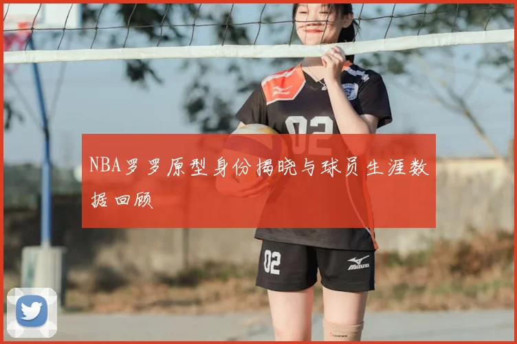 NBA罗罗原型身份揭晓与球员生涯数据回顾