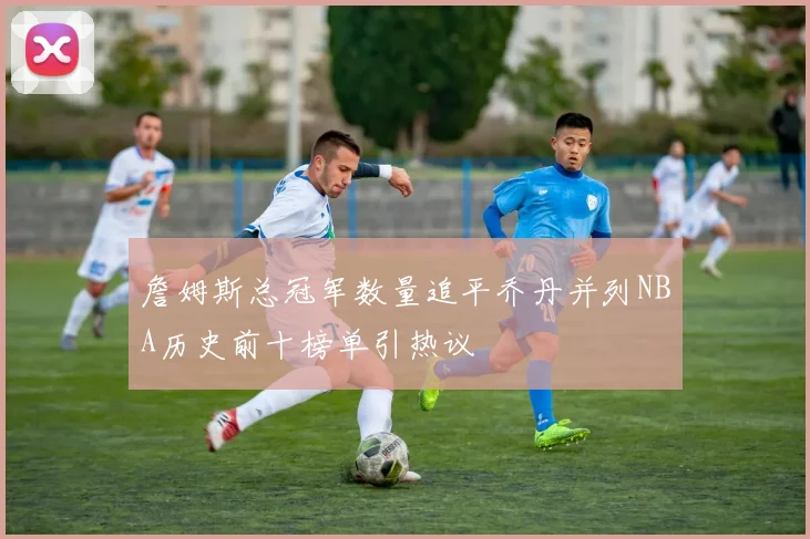 詹姆斯总冠军数量追平乔丹并列NBA历史前十榜单引热议