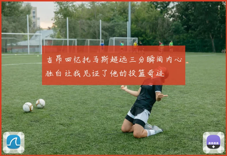 吉昂回忆托马斯超远三分瞬间内心独白让我见证了他的投篮奇迹
