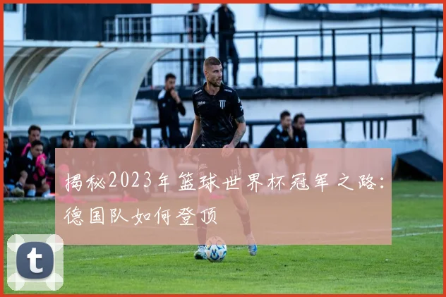 揭秘2023年篮球世界杯冠军之路：德国队如何登顶