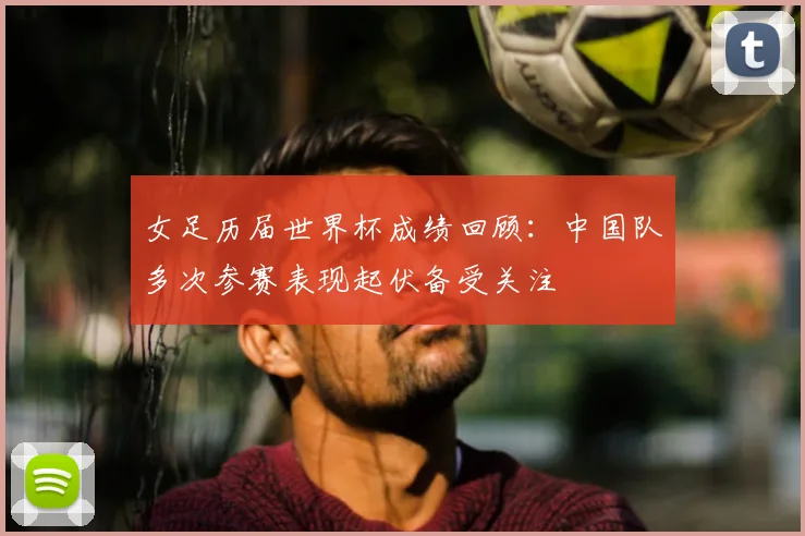 女足历届世界杯成绩回顾：中国队多次参赛表现起伏备受关注