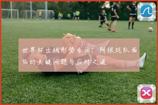 世界杯出线形势专访：阿根廷队面临的关键问题与应对之道