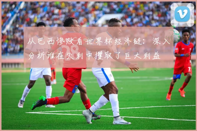 从巴西惨败看世界杯经济链:深入分析谁在失利中攫取了巨大利益